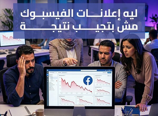 ليه إعلانات الفيسبوك مش بتجيب نتيجة؟ أسباب وحلول عملية لزيادة المبيعات
